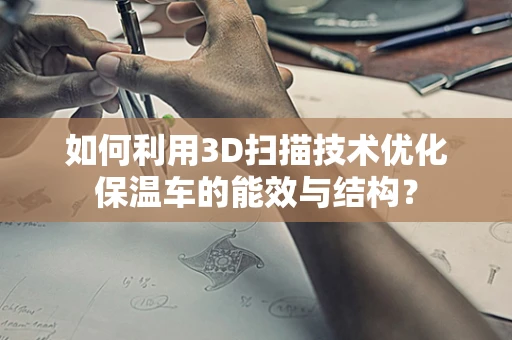 如何利用3D扫描技术优化保温车的能效与结构？