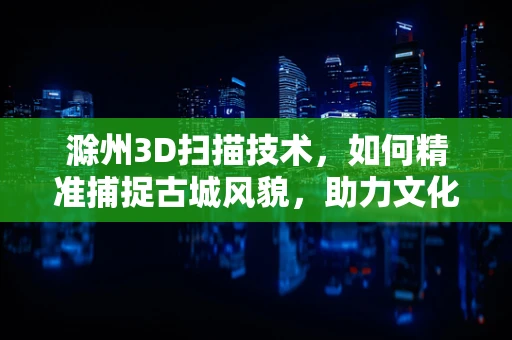 滁州3D扫描技术，如何精准捕捉古城风貌，助力文化遗产保护？