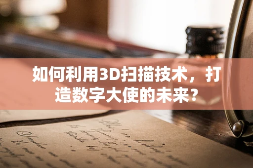如何利用3D扫描技术，打造数字大使的未来？
