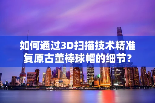 如何通过3D扫描技术精准复原古董棒球帽的细节？