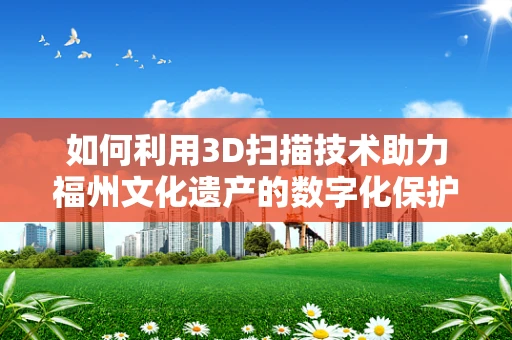 如何利用3D扫描技术助力福州文化遗产的数字化保护？