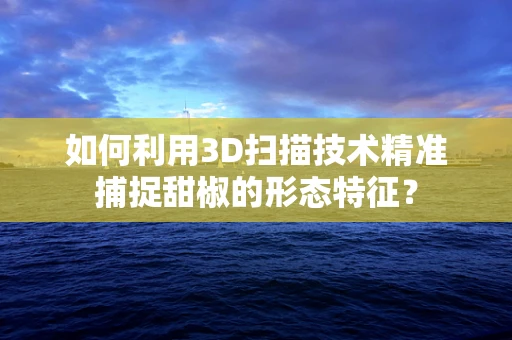 如何利用3D扫描技术精准捕捉甜椒的形态特征？