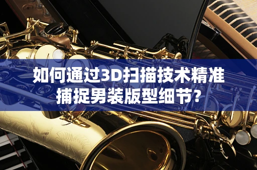 如何通过3D扫描技术精准捕捉男装版型细节？
