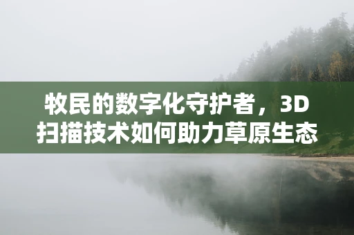 牧民的数字化守护者，3D扫描技术如何助力草原生态保护？