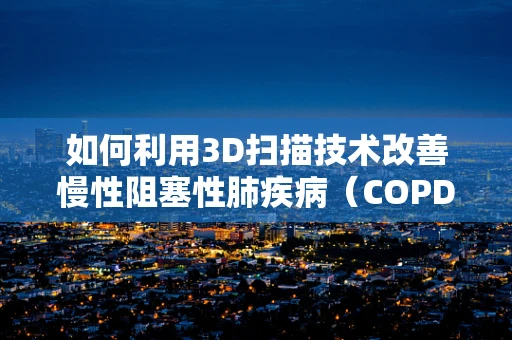 如何利用3D扫描技术改善慢性阻塞性肺疾病（COPD）患者的诊断与治疗？