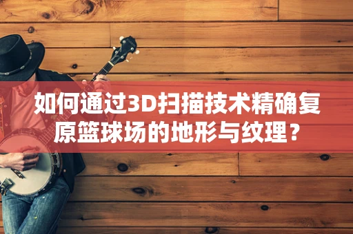 如何通过3D扫描技术精确复原篮球场的地形与纹理？