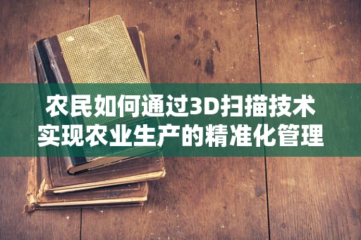 农民如何通过3D扫描技术实现农业生产的精准化管理？