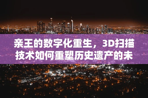亲王的数字化重生，3D扫描技术如何重塑历史遗产的未来？