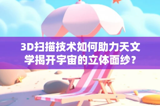 3D扫描技术如何助力天文学揭开宇宙的立体面纱？