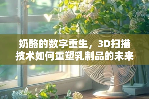 奶酪的数字重生，3D扫描技术如何重塑乳制品的未来？