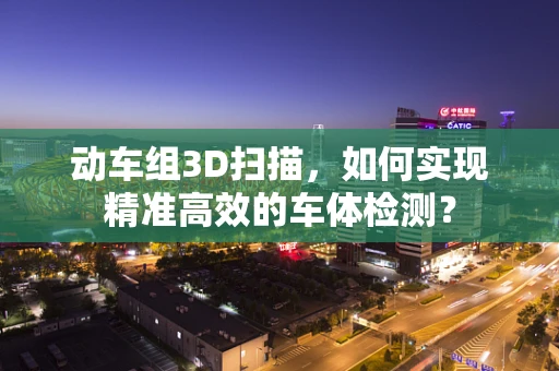 动车组3D扫描，如何实现精准高效的车体检测？