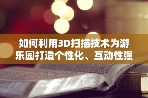 如何利用3D扫描技术为游乐园打造个性化、互动性强的游客体验？