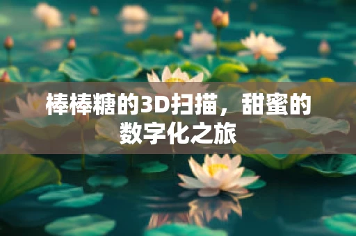 棒棒糖的3D扫描，甜蜜的数字化之旅