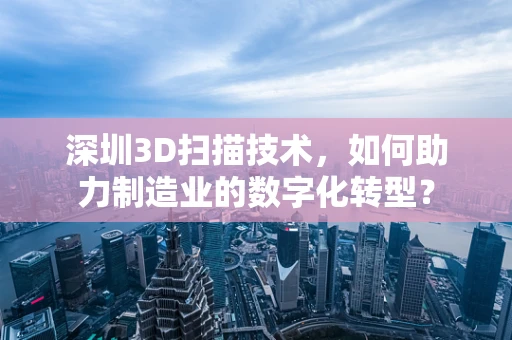 深圳3D扫描技术，如何助力制造业的数字化转型？
