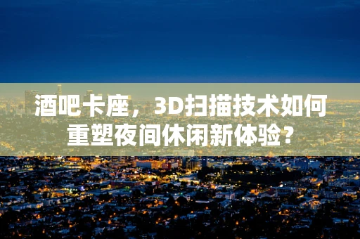 酒吧卡座，3D扫描技术如何重塑夜间休闲新体验？
