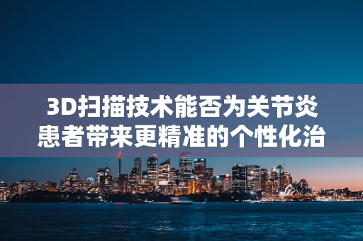 3D扫描技术能否为关节炎患者带来更精准的个性化治疗？