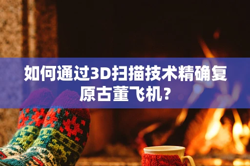 如何通过3D扫描技术精确复原古董飞机？