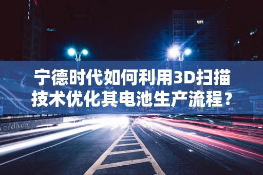 宁德时代如何利用3D扫描技术优化其电池生产流程？