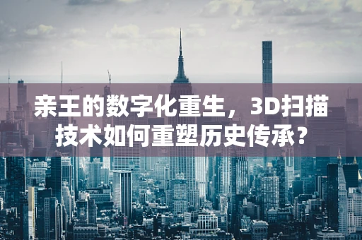 亲王的数字化重生，3D扫描技术如何重塑历史传承？
