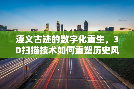 遵义古迹的数字化重生，3D扫描技术如何重塑历史风貌？