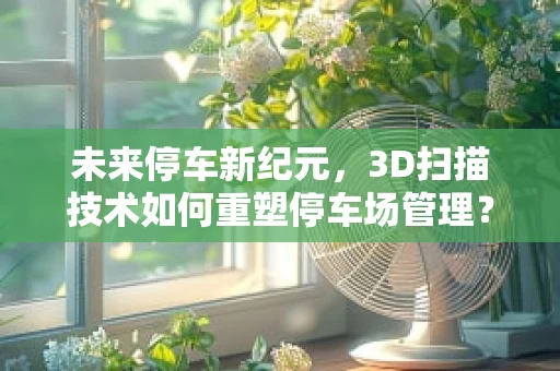 未来停车新纪元，3D扫描技术如何重塑停车场管理？