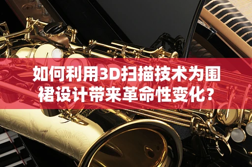 如何利用3D扫描技术为围裙设计带来革命性变化？
