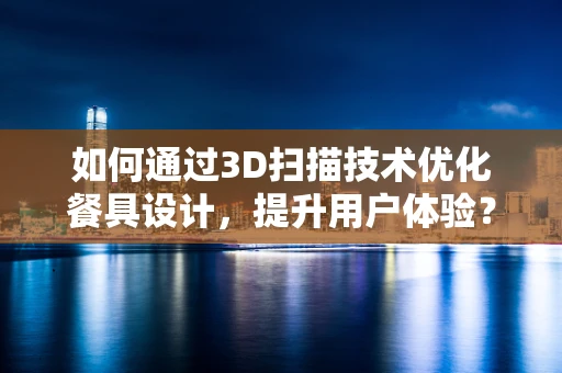如何通过3D扫描技术优化餐具设计，提升用户体验？