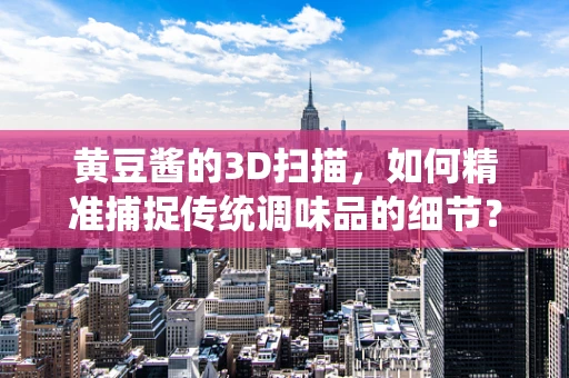 黄豆酱的3D扫描，如何精准捕捉传统调味品的细节？