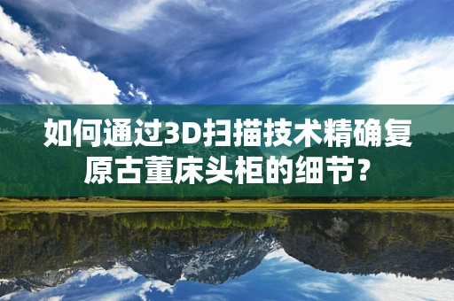 如何通过3D扫描技术精确复原古董床头柜的细节？