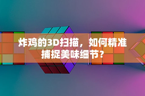 炸鸡的3D扫描，如何精准捕捉美味细节？