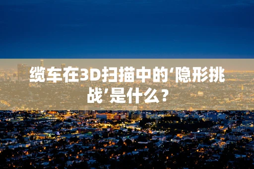 缆车在3D扫描中的‘隐形挑战’是什么？