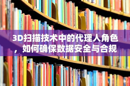 3D扫描技术中的代理人角色，如何确保数据安全与合规？