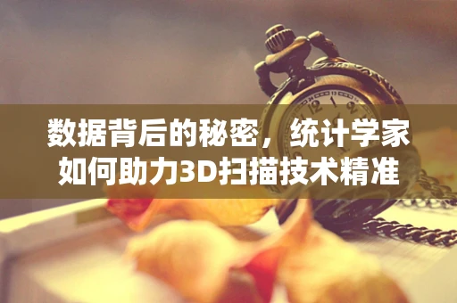 数据背后的秘密，统计学家如何助力3D扫描技术精准升级？