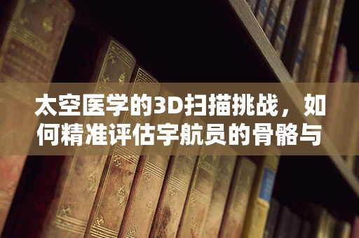 太空医学的3D扫描挑战，如何精准评估宇航员的骨骼与肌肉变化？