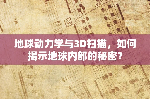 地球动力学与3D扫描，如何揭示地球内部的秘密？