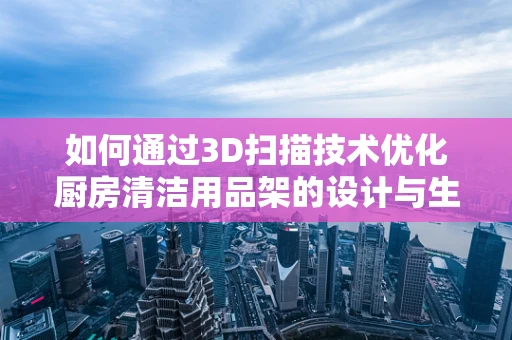 如何通过3D扫描技术优化厨房清洁用品架的设计与生产？