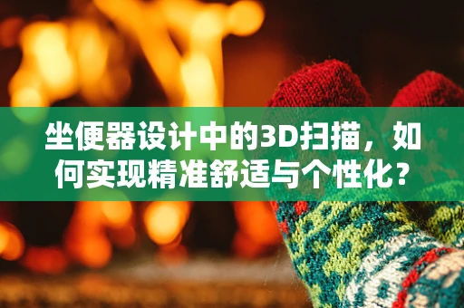 坐便器设计中的3D扫描，如何实现精准舒适与个性化？