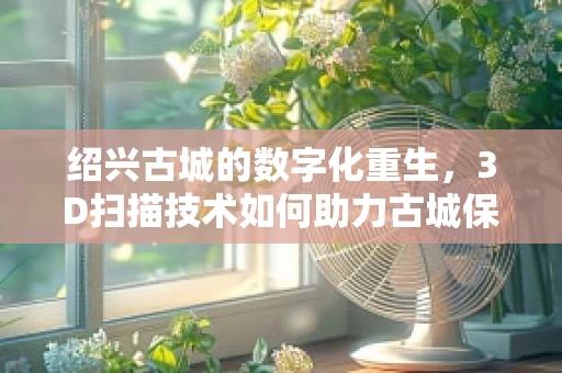 绍兴古城的数字化重生，3D扫描技术如何助力古城保护？