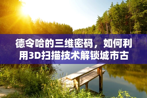 德令哈的三维密码，如何利用3D扫描技术解锁城市古迹的秘密？