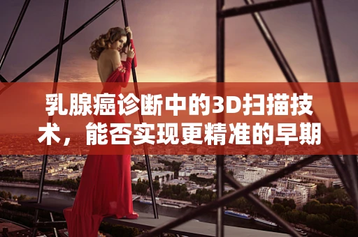 乳腺癌诊断中的3D扫描技术，能否实现更精准的早期检测？