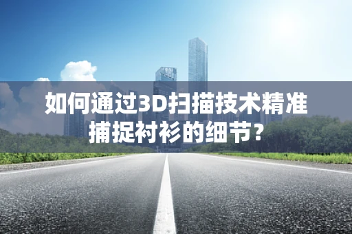 如何通过3D扫描技术精准捕捉衬衫的细节？