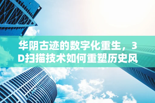 华阴古迹的数字化重生，3D扫描技术如何重塑历史风貌？
