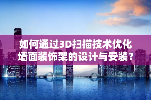 如何通过3D扫描技术优化墙面装饰架的设计与安装？