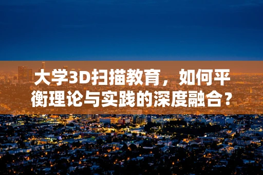 大学3D扫描教育，如何平衡理论与实践的深度融合？