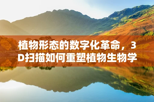 植物形态的数字化革命，3D扫描如何重塑植物生物学研究？