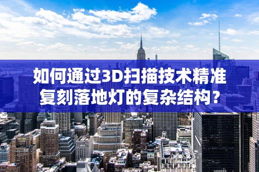 如何通过3D扫描技术精准复刻落地灯的复杂结构？