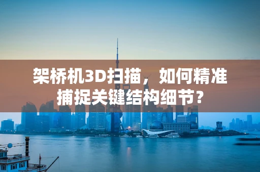 架桥机3D扫描，如何精准捕捉关键结构细节？