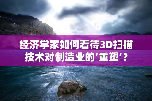 经济学家如何看待3D扫描技术对制造业的‘重塑’？