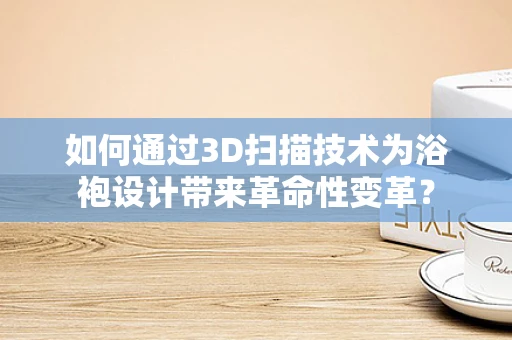 如何通过3D扫描技术为浴袍设计带来革命性变革？