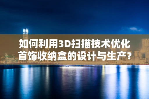 如何利用3D扫描技术优化首饰收纳盒的设计与生产？
